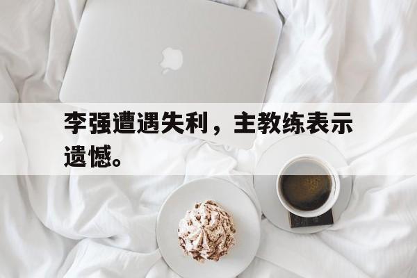 乐鱼登录-李强遭遇失利，主教练表示遗憾。