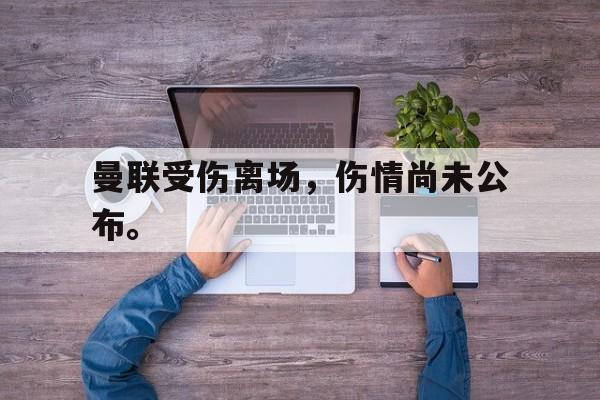 乐鱼体育-曼联受伤离场，伤情尚未公布。