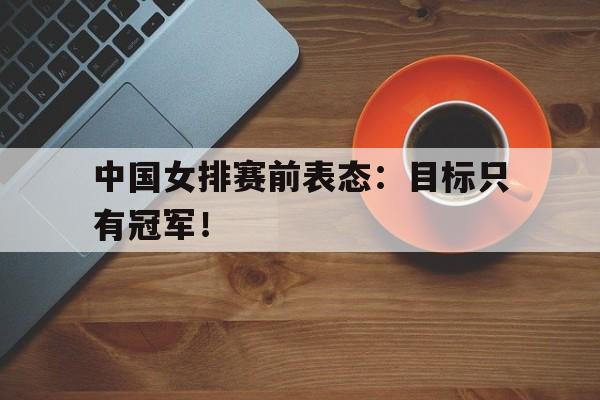 乐鱼体育-中国女排赛前表态：目标只有冠军！