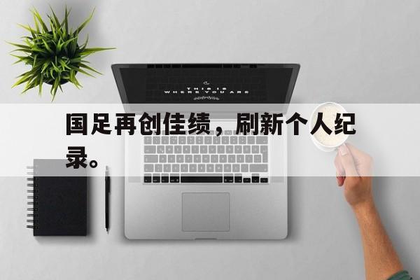 乐鱼官方网站-国足再创佳绩，刷新个人纪录。