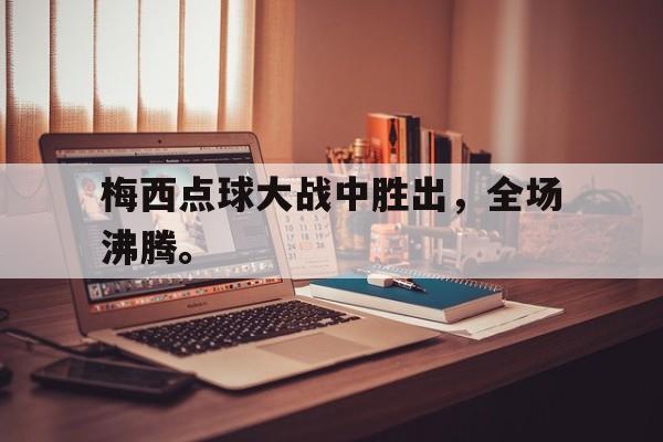 乐鱼登录-梅西点球大战中胜出，全场沸腾。