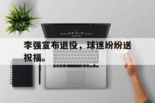 乐鱼体育-李强宣布退役，球迷纷纷送祝福。