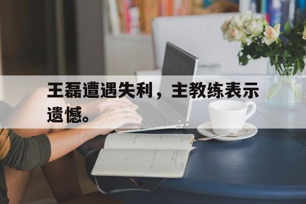 乐鱼体育-王磊遭遇失利，主教练表示遗憾。