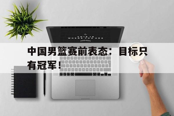 乐鱼登录-中国男篮赛前表态：目标只有冠军！
