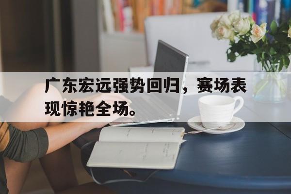 乐鱼-广东宏远强势回归，赛场表现惊艳全场。