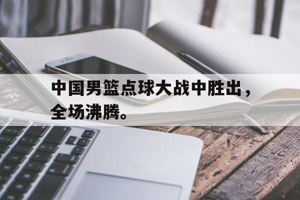 乐鱼官方网站-中国男篮点球大战中胜出，全场沸腾。