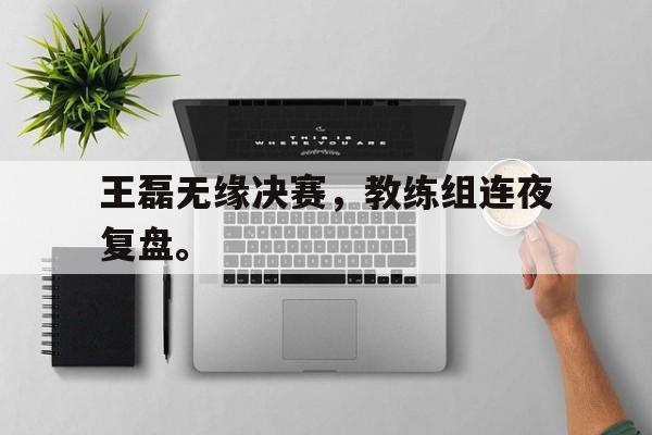 乐鱼-王磊无缘决赛，教练组连夜复盘。