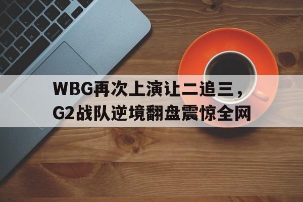 乐鱼登录-WBG再次上演让二追三，G2战队逆境翻盘震惊全网