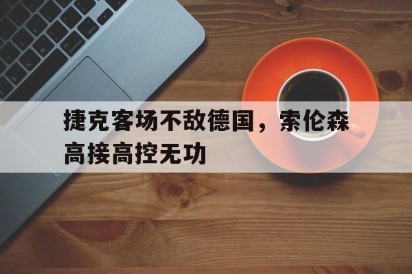 乐鱼体育-捷克客场不敌德国，索伦森高接高控无功
