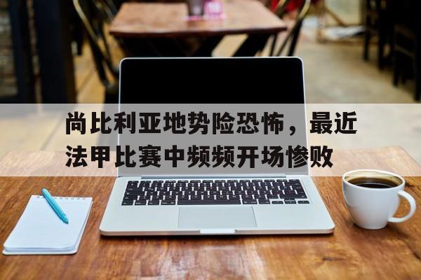 乐鱼官方网站-尚比利亚地势险恐怖，最近法甲比赛中频频开场惨败