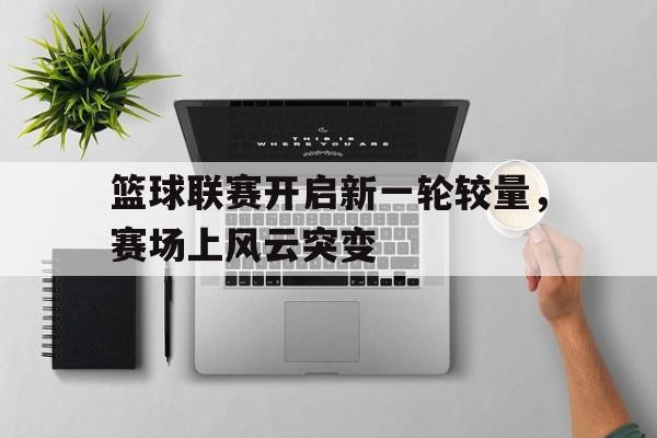 篮球联赛开启新一轮较量，赛场上风云突变