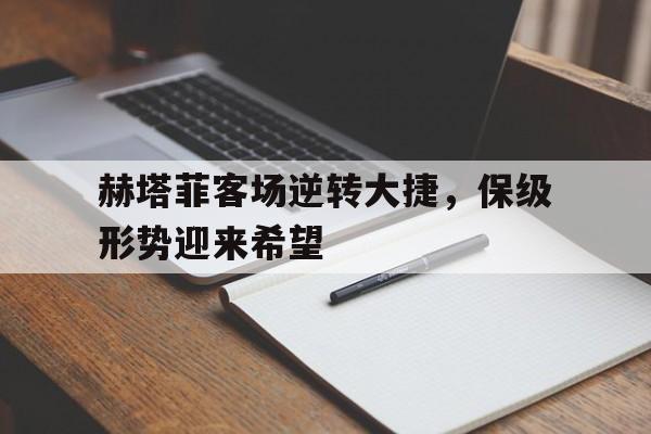 乐鱼体育-赫塔菲客场逆转大捷，保级形势迎来希望