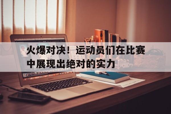乐鱼体育-火爆对决！运动员们在比赛中展现出绝对的实力