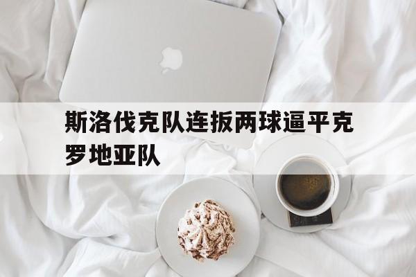 乐鱼-斯洛伐克队连扳两球逼平克罗地亚队