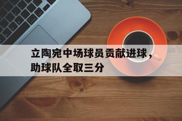 乐鱼登录-立陶宛中场球员贡献进球，助球队全取三分